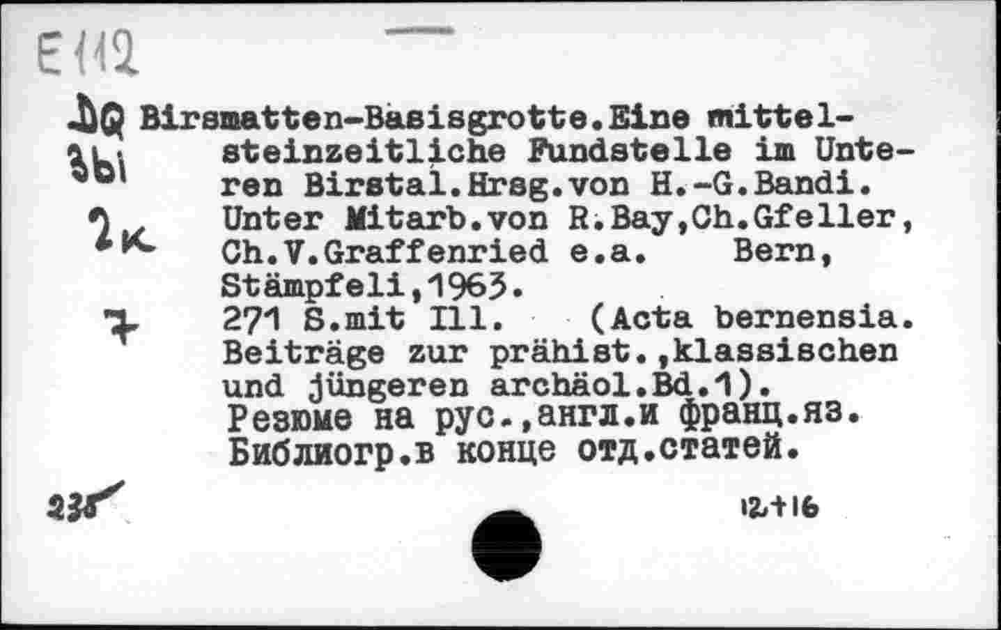 ﻿EH2
JÙQ Birsmatten-Bajsisgrotte.Eine mittel-
>U-. steinzeitliche Fundstelle im Unte-ren Birstal.Hrsg.von H.-G.Bandi. Unter Mitarb.von R.Bay,Ch.Gfeller, Ch.V.Graffenried e.a.	Bern,
Stämpfeli,1965.
*X 27Л S.mit Ill. (Acta bernensia. Beiträge zur prähist.,klassischen und jüngeren archäol.Bd.1).
Резюме на рус.,англ.и франц.яз. Библиогр.в конце отд.статей.
ax'
І2ЛІ6